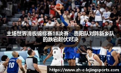 主场世界滑板锦标赛18决赛:贵阳队对阵新乡队的跌宕起伏对决